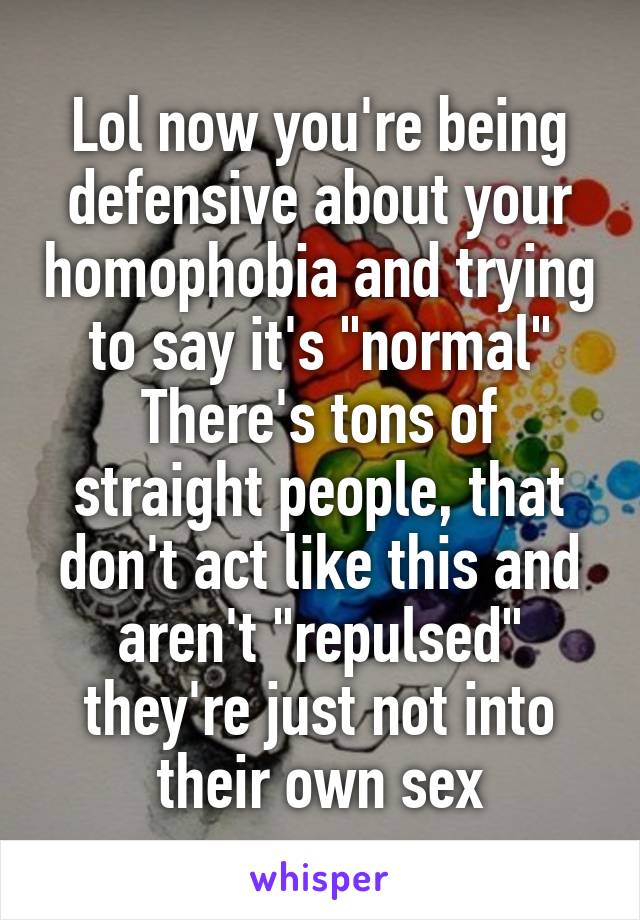 Lol now you're being defensive about your homophobia and trying to say it's "normal"
There's tons of straight people, that don't act like this and aren't "repulsed" they're just not into their own sex