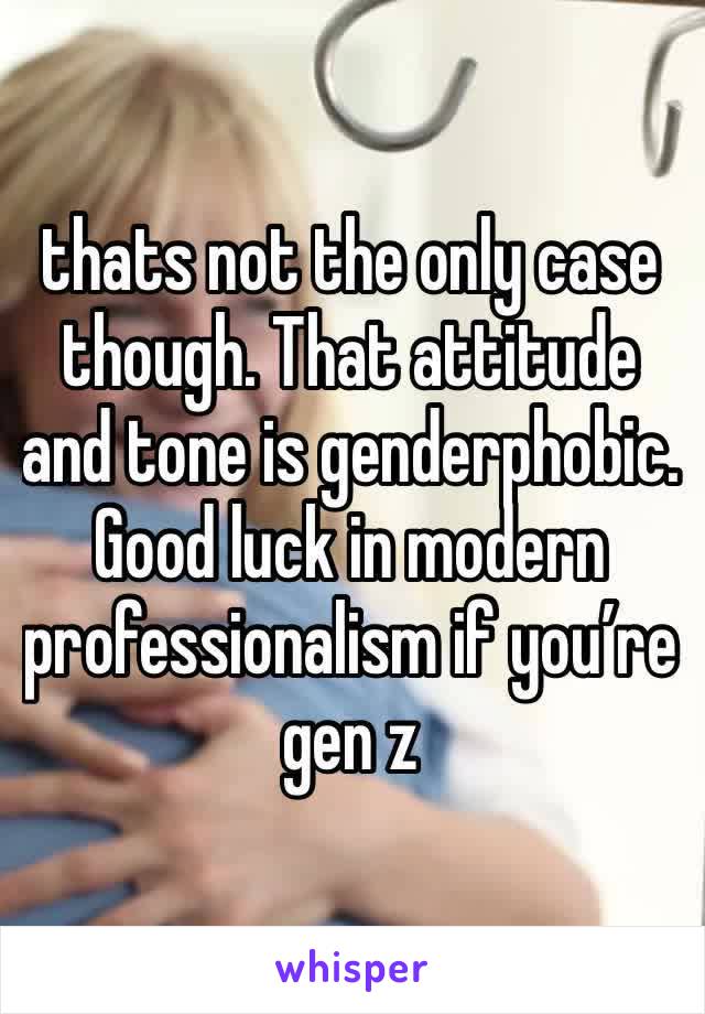 thats not the only case though. That attitude and tone is genderphobic.
Good luck in modern professionalism if you’re gen z