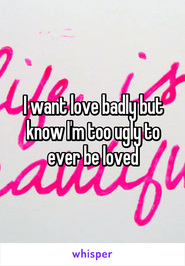 I want love badly but know I'm too ugly to ever be loved