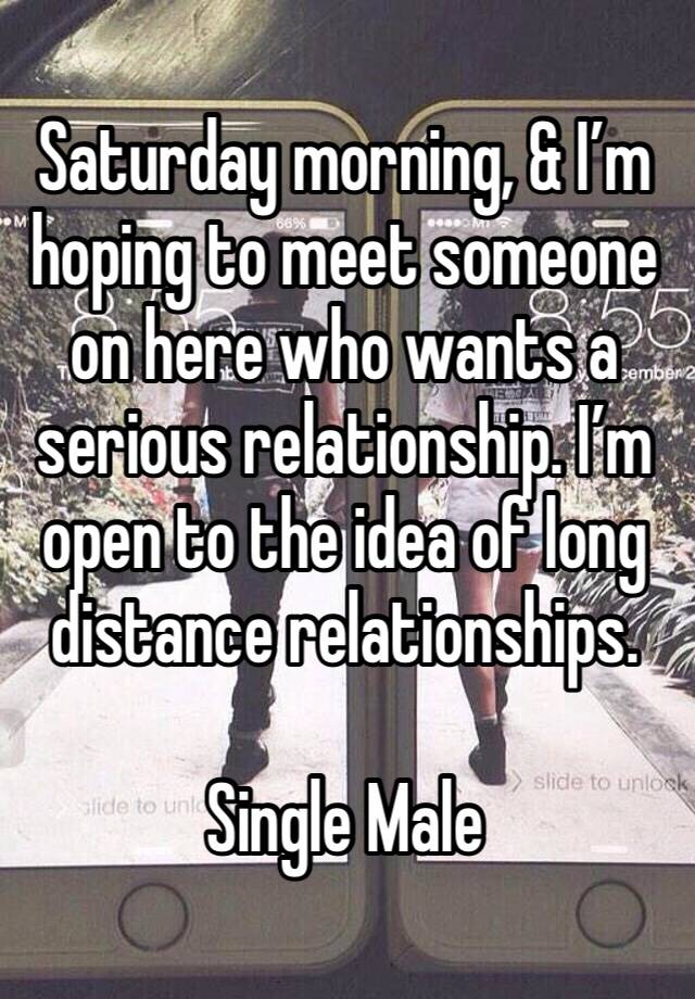 Saturday morning, & I’m hoping to meet someone on here who wants a serious relationship. I’m open to the idea of long distance relationships. 

Single Male 