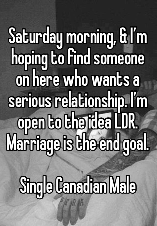 Saturday morning, & I’m hoping to find someone on here who wants a serious relationship. I’m open to the idea LDR. Marriage is the end goal. 

Single Canadian Male 