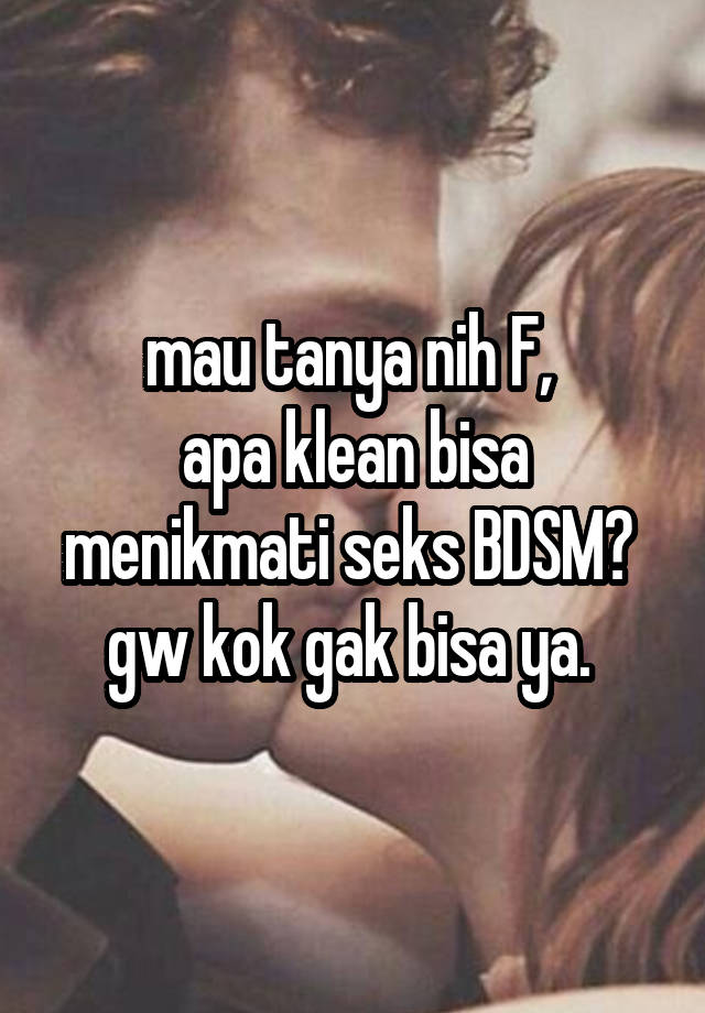 mau tanya nih F, 
apa klean bisa menikmati seks BDSM? 
gw kok gak bisa ya. 