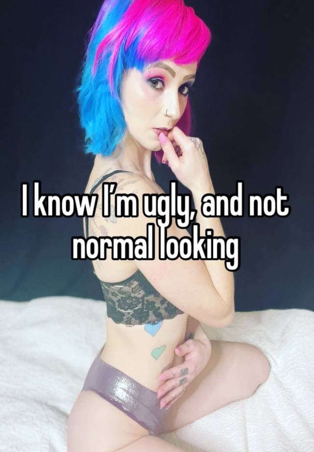 I know I’m ugly, and not normal looking 