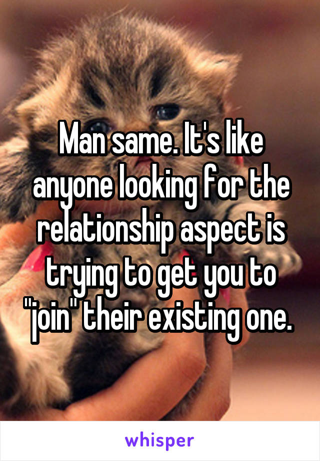 Man same. It's like anyone looking for the relationship aspect is trying to get you to "join" their existing one. 