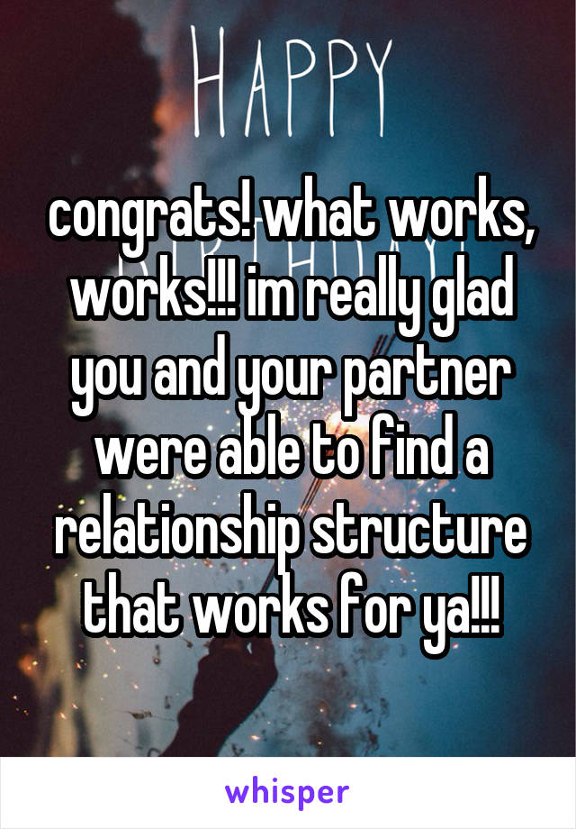 congrats! what works, works!!! im really glad you and your partner were able to find a relationship structure that works for ya!!!