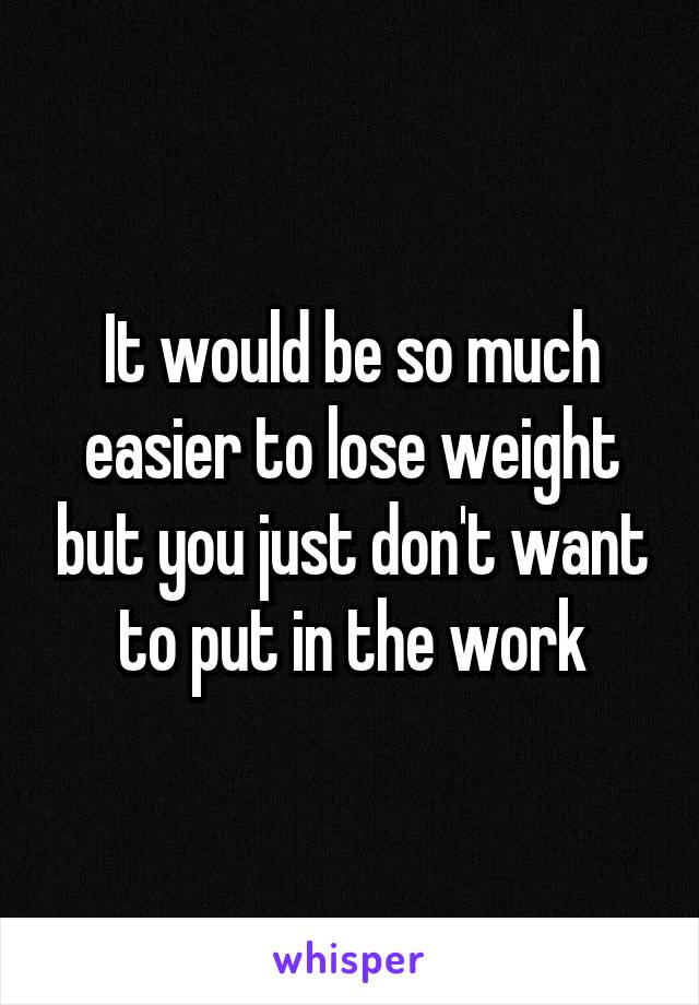 It would be so much easier to lose weight but you just don't want to put in the work