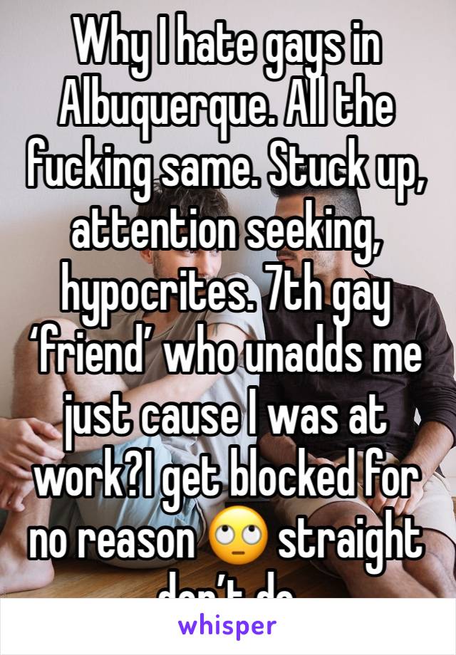 Why I hate gays in Albuquerque. All the fucking same. Stuck up, attention seeking, hypocrites. 7th gay ‘friend’ who unadds me just cause I was at work?I get blocked for no reason 🙄 straight don’t do 