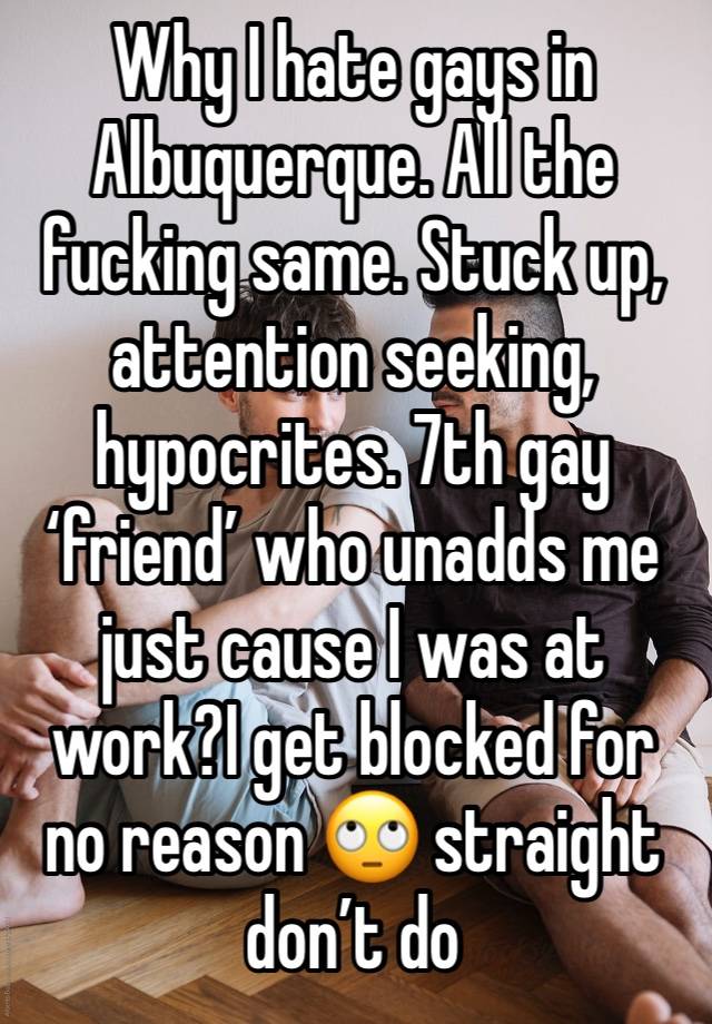 Why I hate gays in Albuquerque. All the fucking same. Stuck up, attention seeking, hypocrites. 7th gay ‘friend’ who unadds me just cause I was at work?I get blocked for no reason 🙄 straight don’t do 