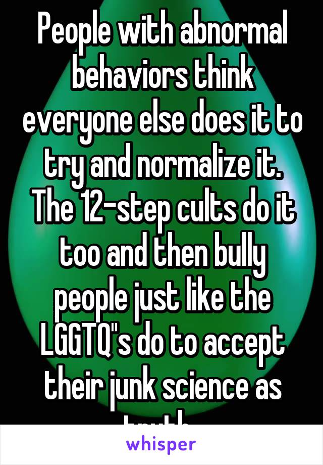 People with abnormal behaviors think everyone else does it to try and normalize it. The 12-step cults do it too and then bully people just like the LGGTQ''s do to accept their junk science as truth. 