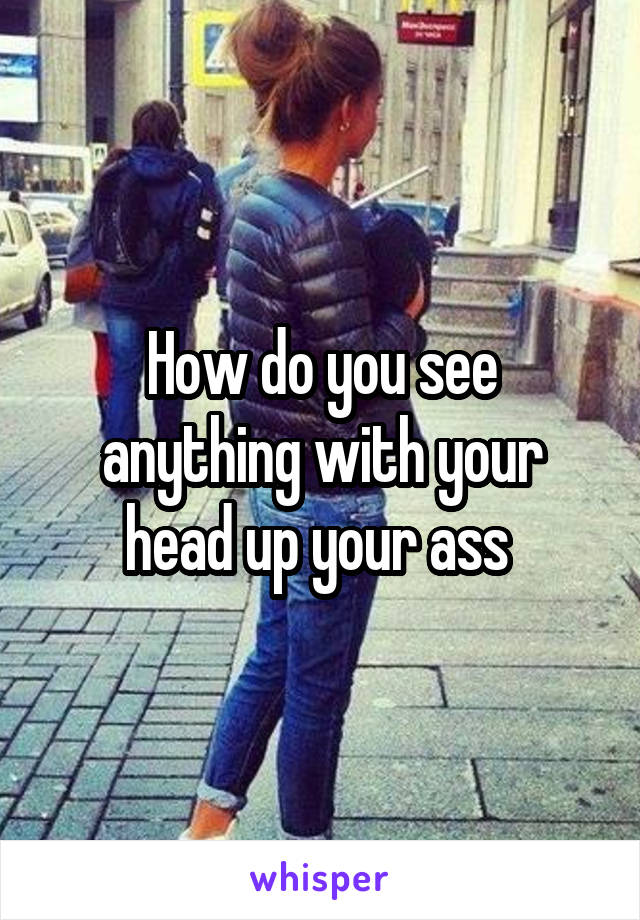 How do you see anything with your head up your ass 