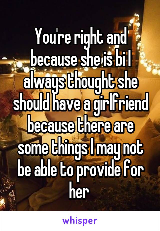 You're right and because she is bi I always thought she should have a girlfriend because there are some things I may not be able to provide for her 