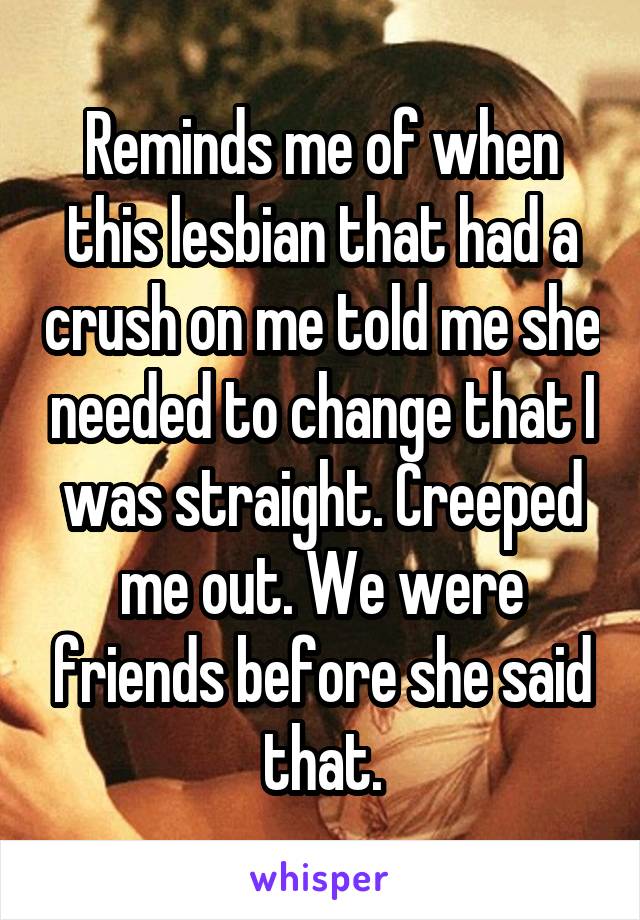 Reminds me of when this lesbian that had a crush on me told me she needed to change that I was straight. Creeped me out. We were friends before she said that.