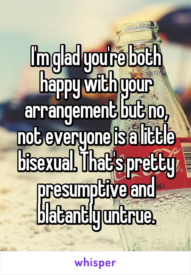 I'm glad you're both happy with your arrangement but no, not everyone is a little bisexual. That's pretty presumptive and blatantly untrue.