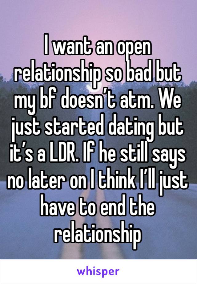 I want an open relationship so bad but my bf doesn’t atm. We just started dating but it’s a LDR. If he still says no later on I think I’ll just have to end the relationship