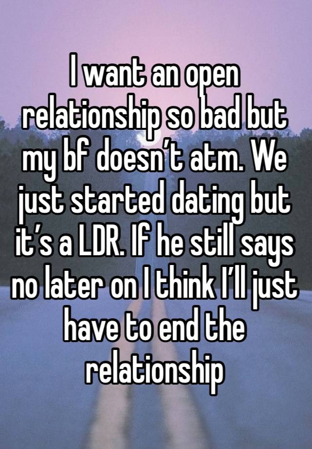 I want an open relationship so bad but my bf doesn’t atm. We just started dating but it’s a LDR. If he still says no later on I think I’ll just have to end the relationship