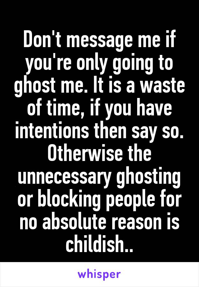 Don't message me if you're only going to ghost me. It is a waste of time, if you have intentions then say so. Otherwise the unnecessary ghosting or blocking people for no absolute reason is childish..