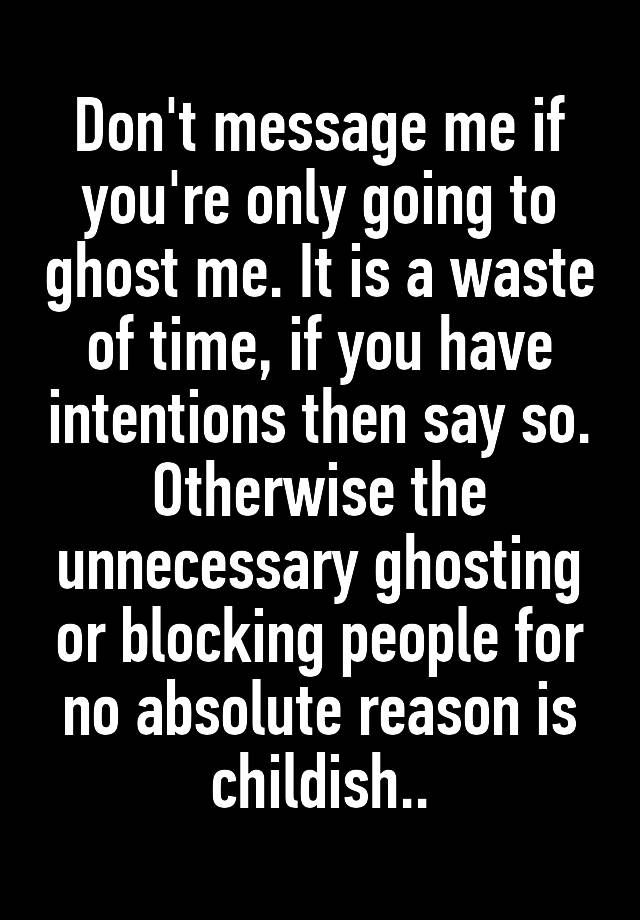 Don't message me if you're only going to ghost me. It is a waste of time, if you have intentions then say so. Otherwise the unnecessary ghosting or blocking people for no absolute reason is childish..