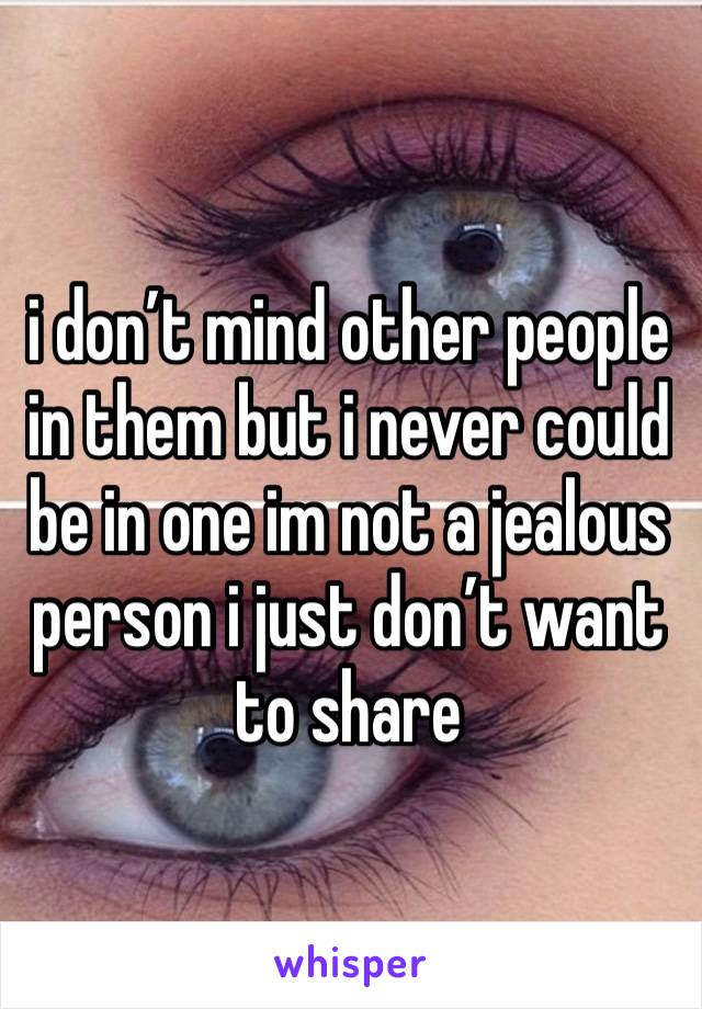 i don’t mind other people in them but i never could be in one im not a jealous person i just don’t want to share