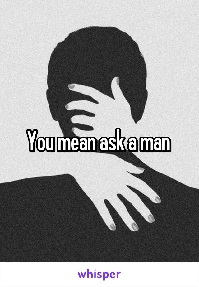 You mean ask a man 