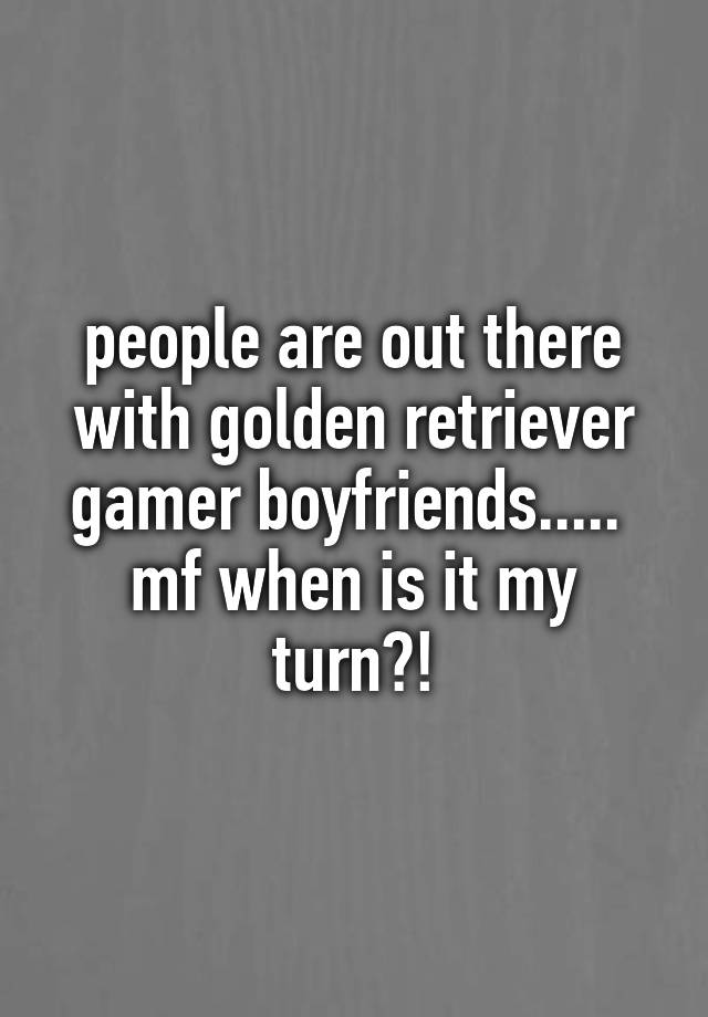 people are out there with golden retriever gamer boyfriends..... 
mf when is it my turn?!