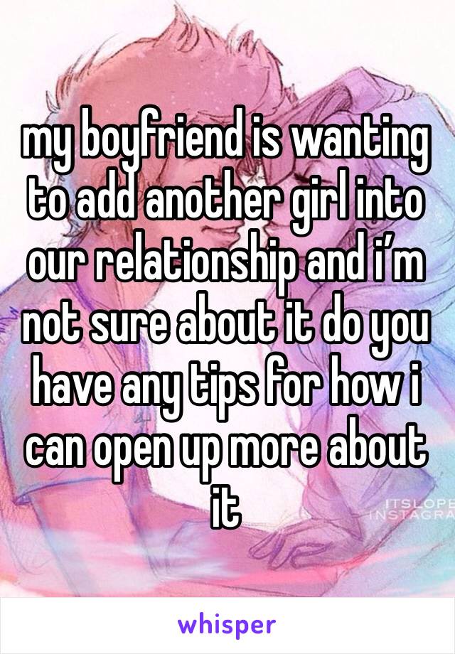 my boyfriend is wanting to add another girl into our relationship and i’m not sure about it do you have any tips for how i can open up more about it 