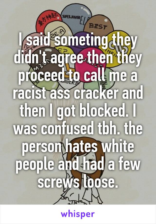 I said someting they didn't agree then they proceed to call me a racist ass cracker and then I got blocked. I was confused tbh. the person hates white people and had a few screws loose.