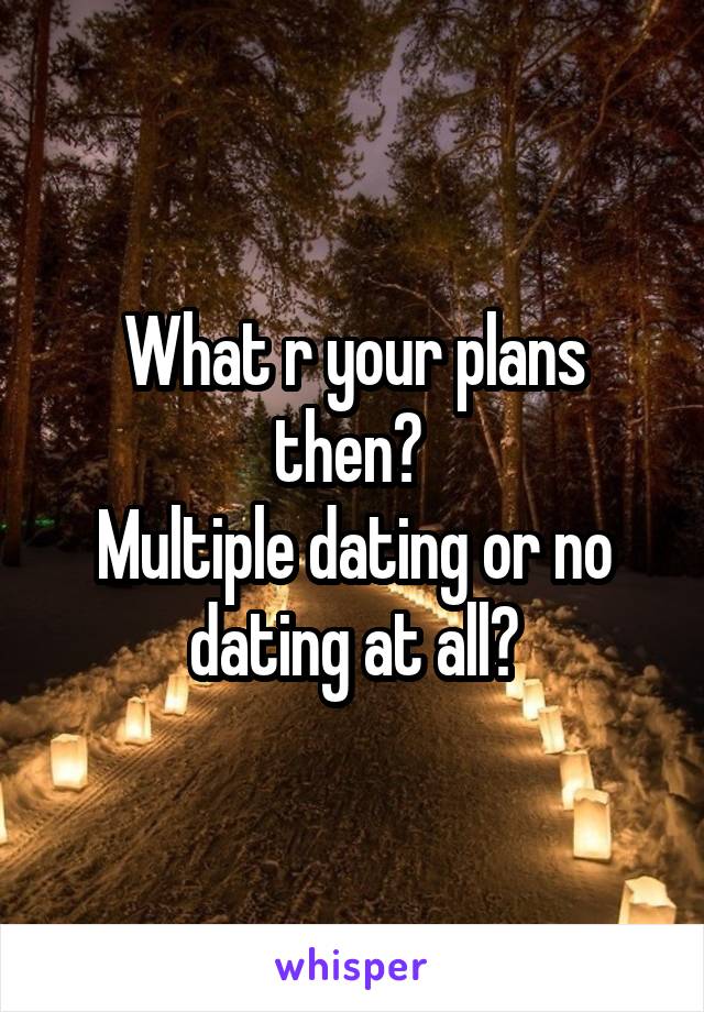 What r your plans then? 
Multiple dating or no dating at all?