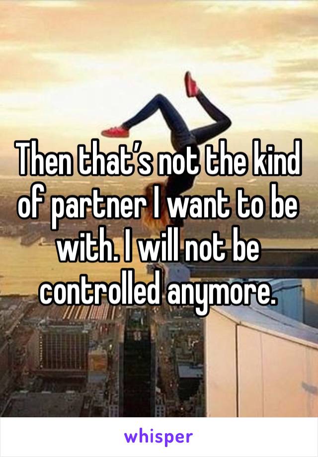 Then that’s not the kind of partner I want to be with. I will not be controlled anymore. 