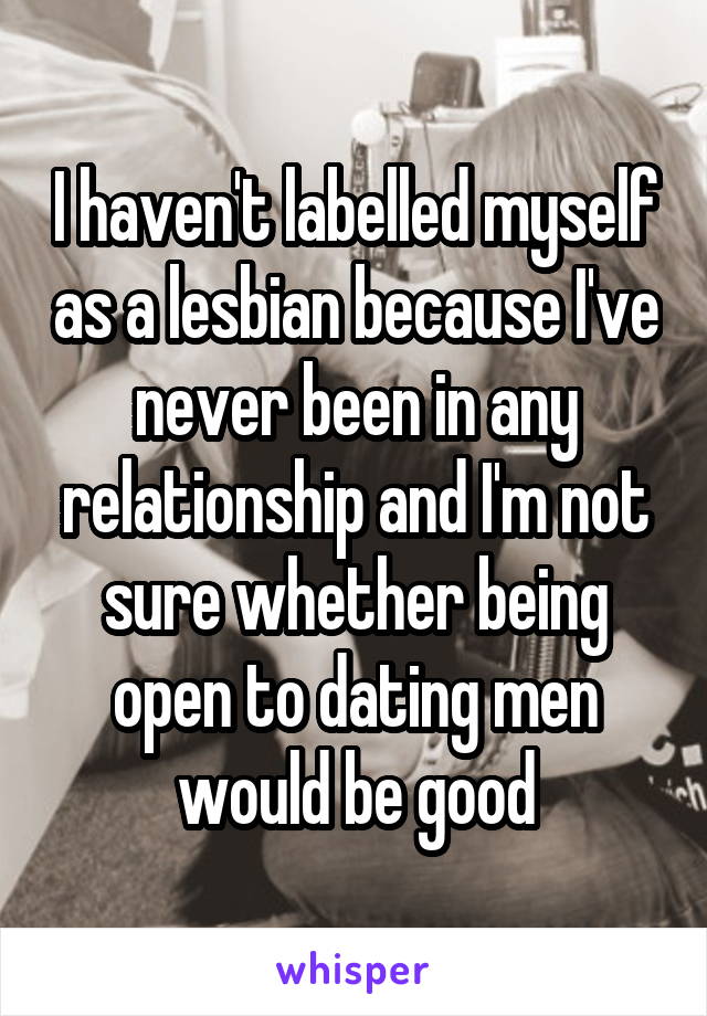 I haven't labelled myself as a lesbian because I've never been in any relationship and I'm not sure whether being open to dating men would be good