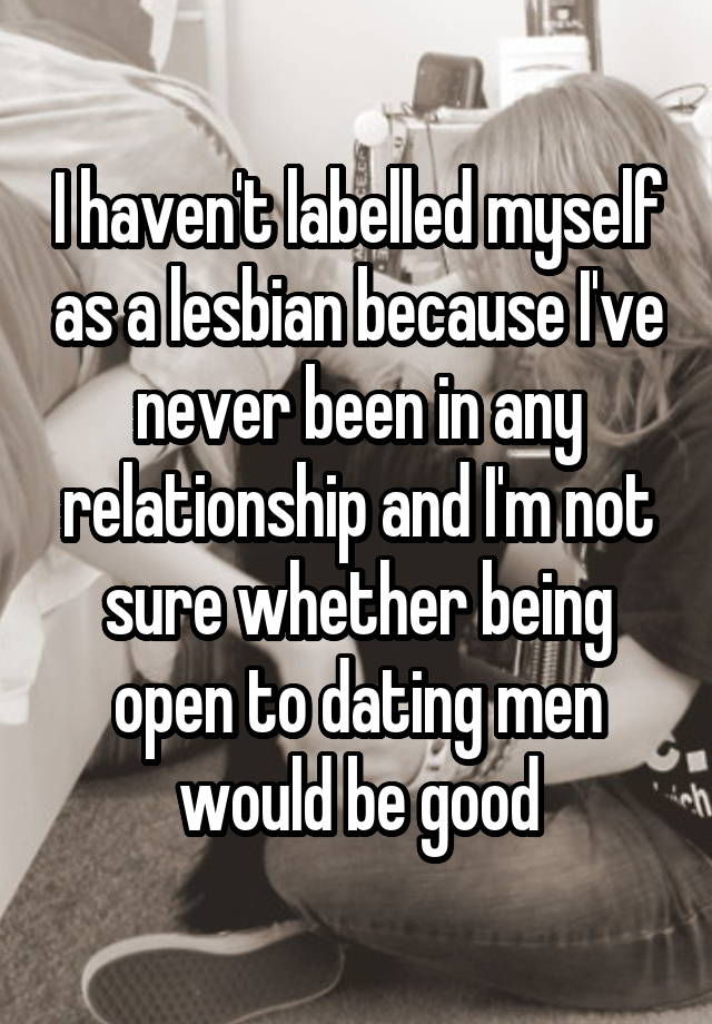 I haven't labelled myself as a lesbian because I've never been in any relationship and I'm not sure whether being open to dating men would be good