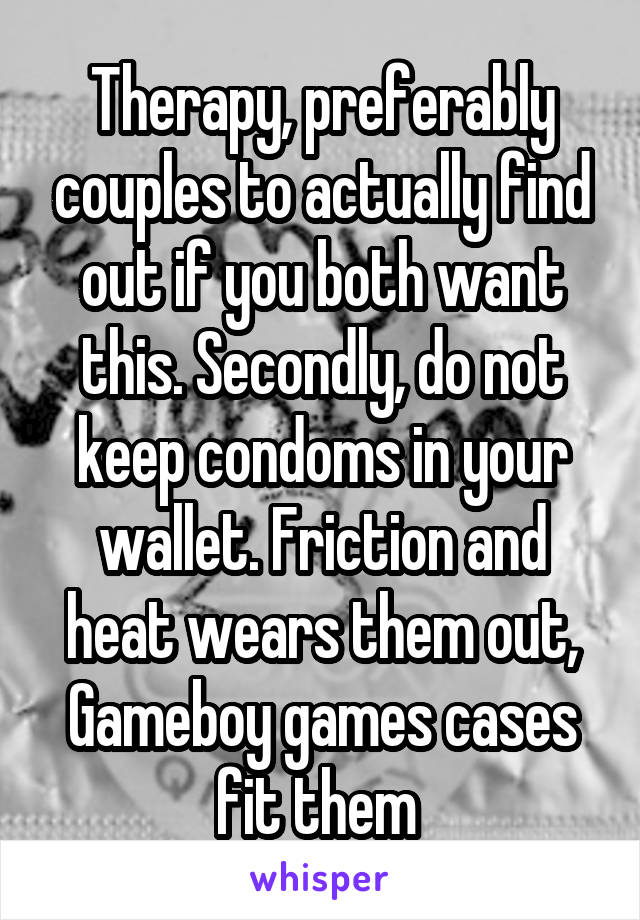 Therapy, preferably couples to actually find out if you both want this. Secondly, do not keep condoms in your wallet. Friction and heat wears them out, Gameboy games cases fit them 