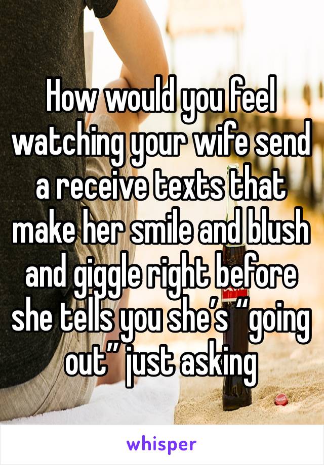 How would you feel watching your wife send a receive texts that make her smile and blush and giggle right before she tells you she’s “going out” just asking 