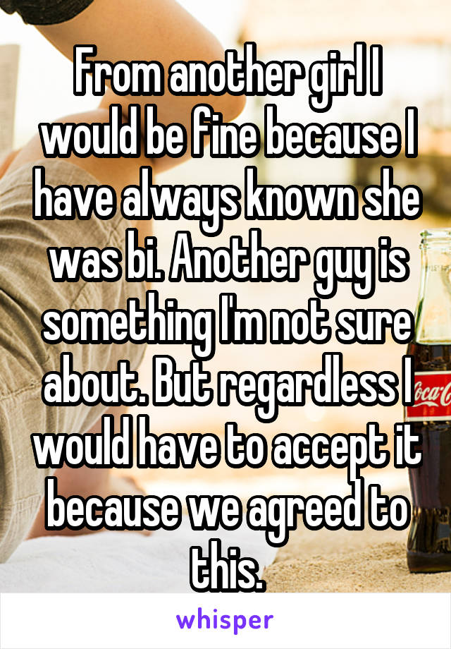 From another girl I would be fine because I have always known she was bi. Another guy is something I'm not sure about. But regardless I would have to accept it because we agreed to this.