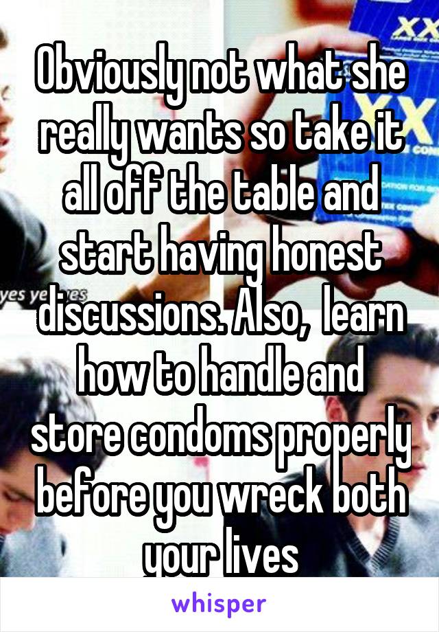 Obviously not what she really wants so take it all off the table and start having honest discussions. Also,  learn how to handle and store condoms properly before you wreck both your lives