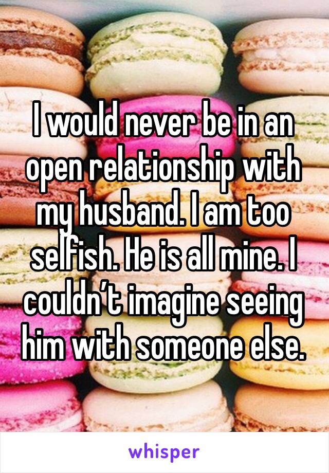 I would never be in an open relationship with my husband. I am too selfish. He is all mine. I couldn’t imagine seeing him with someone else. 