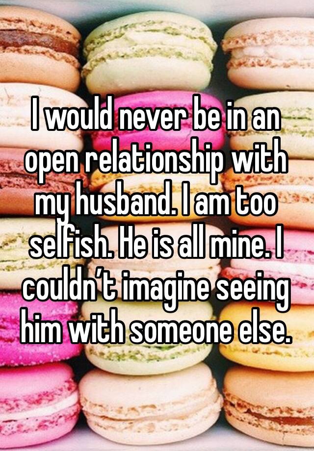 I would never be in an open relationship with my husband. I am too selfish. He is all mine. I couldn’t imagine seeing him with someone else. 