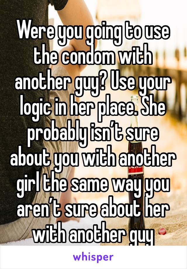 Were you going to use the condom with another guy? Use your logic in her place. She probably isn’t sure about you with another girl the same way you aren’t sure about her with another guy