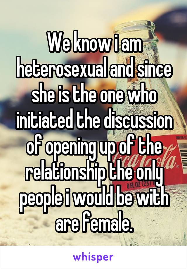 We know i am heterosexual and since she is the one who initiated the discussion of opening up of the relationship the only people i would be with are female.