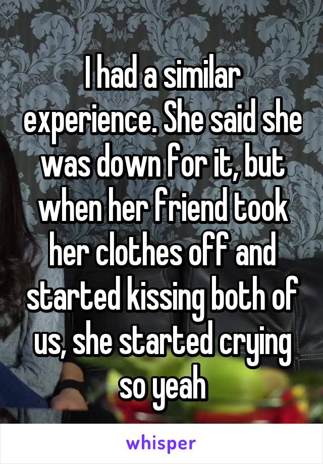 I had a similar experience. She said she was down for it, but when her friend took her clothes off and started kissing both of us, she started crying so yeah