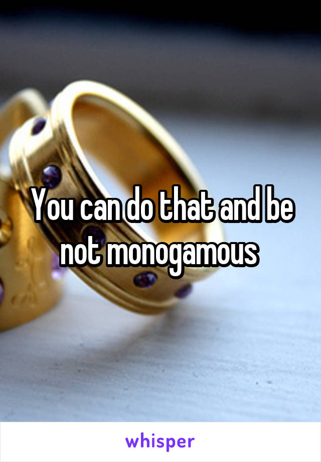 You can do that and be not monogamous 