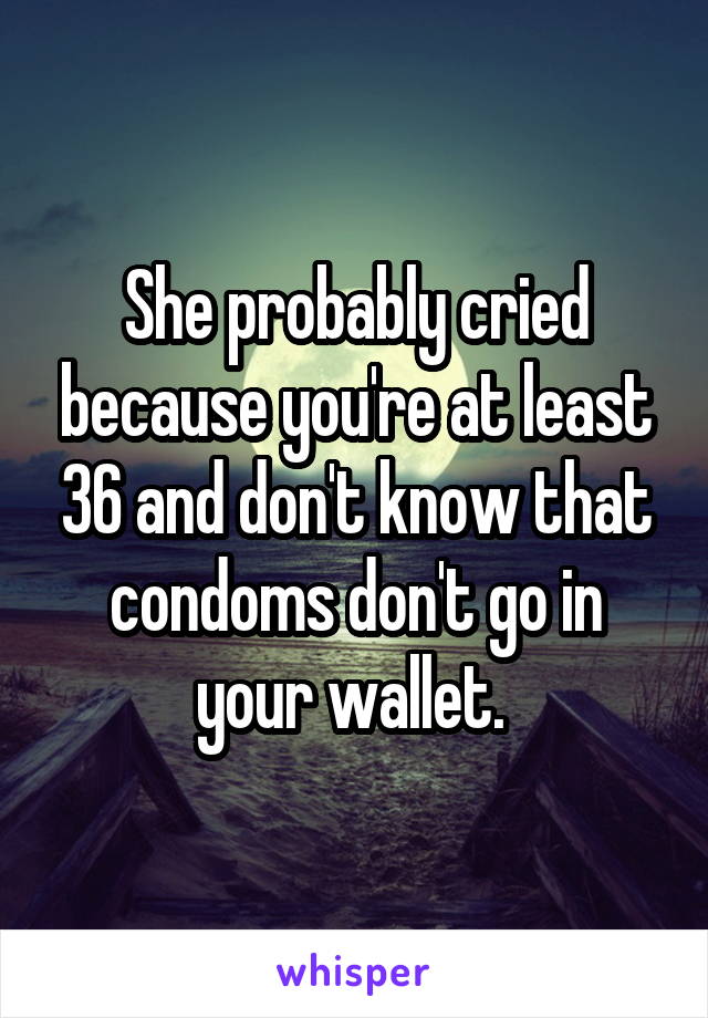 She probably cried because you're at least 36 and don't know that condoms don't go in your wallet. 