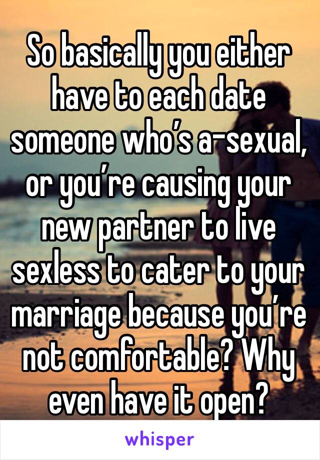 So basically you either have to each date someone who’s a-sexual, or you’re causing your new partner to live sexless to cater to your marriage because you’re not comfortable? Why even have it open?