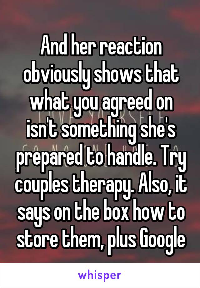 And her reaction obviously shows that what you agreed on isn't something she's prepared to handle. Try couples therapy. Also, it says on the box how to store them, plus Google