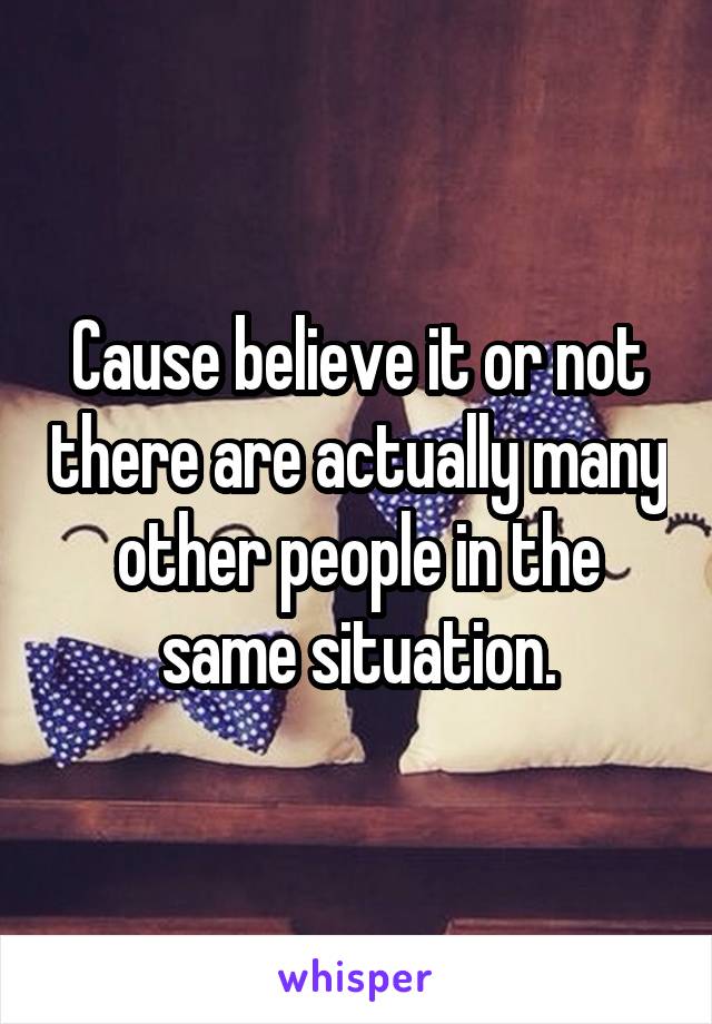 Cause believe it or not there are actually many other people in the same situation.