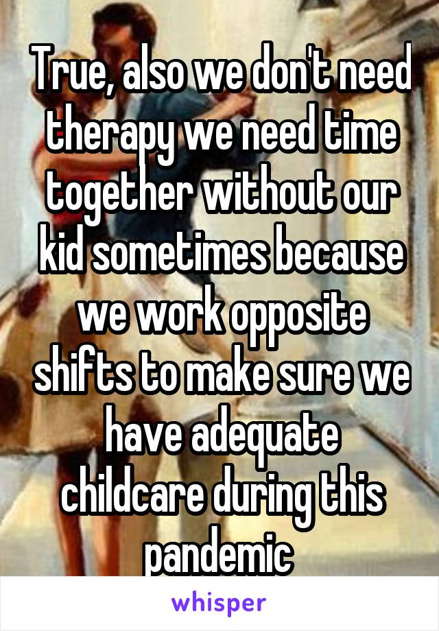 True, also we don't need therapy we need time together without our kid sometimes because we work opposite shifts to make sure we have adequate childcare during this pandemic 