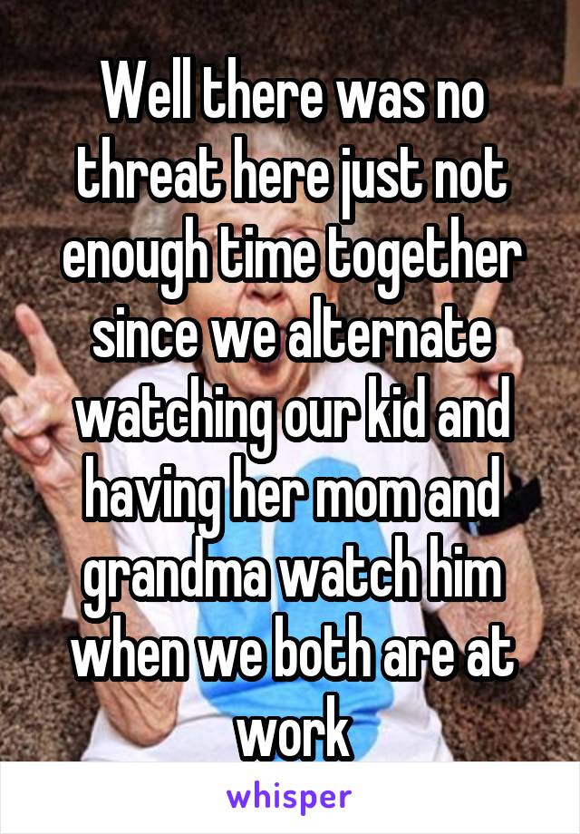 Well there was no threat here just not enough time together since we alternate watching our kid and having her mom and grandma watch him when we both are at work