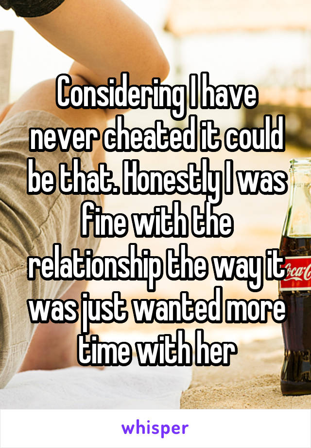 Considering I have never cheated it could be that. Honestly I was fine with the relationship the way it was just wanted more time with her