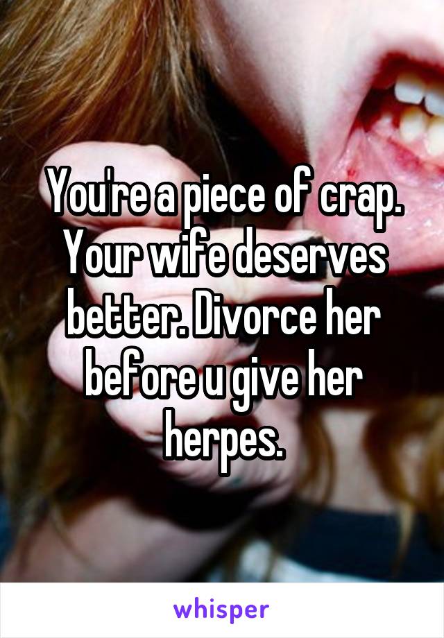 You're a piece of crap. Your wife deserves better. Divorce her before u give her herpes.