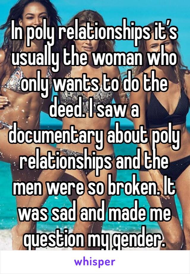 In poly relationships it’s usually the woman who only wants to do the deed. I saw a documentary about poly relationships and the men were so broken. It was sad and made me question my gender.