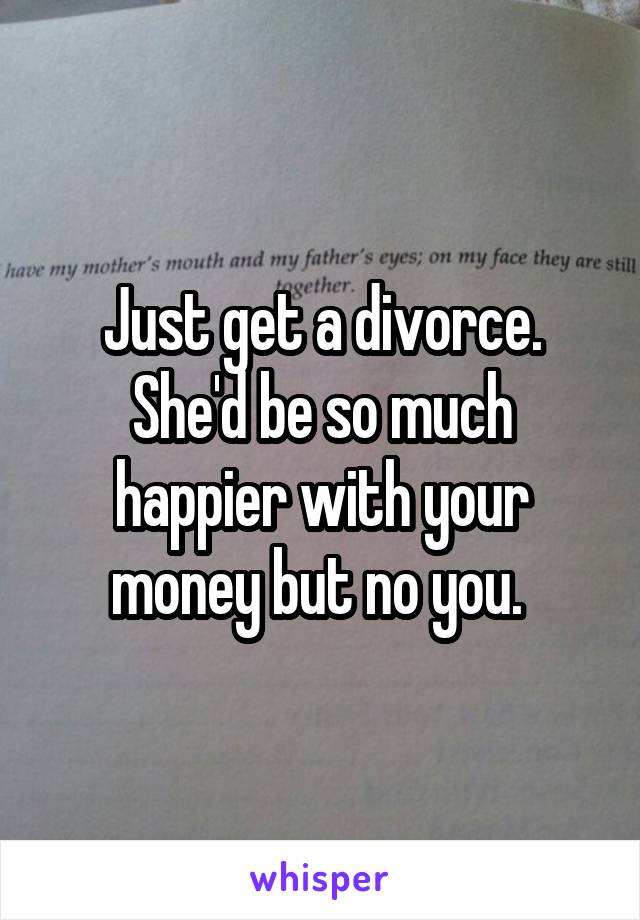 Just get a divorce. She'd be so much happier with your money but no you. 